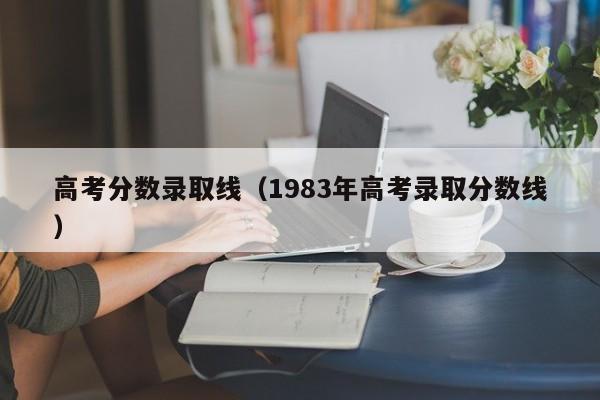 高考分数录取线（1983年高考录取分数线）