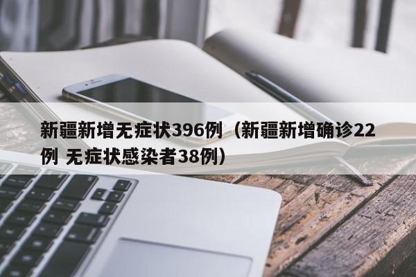 新疆新增无症状396例（新疆新增确诊22例 无症状感染者38例）