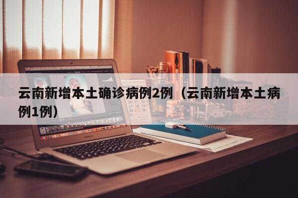 云南新增本土确诊病例2例（云南新增本土病例1例）