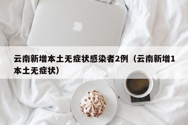云南新增本土无症状感染者2例（云南新增1本土无症状）