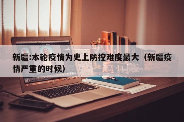 新疆:本轮疫情为史上防控难度最大（新疆疫情严重的时候）