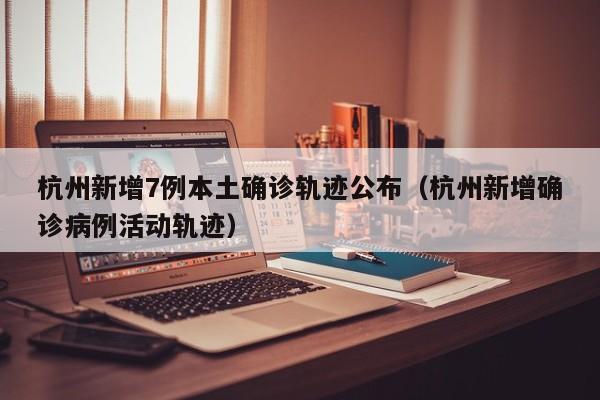 杭州新增7例本土确诊轨迹公布（杭州新增确诊病例活动轨迹）