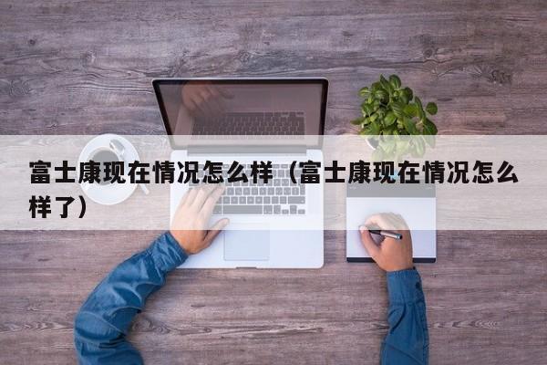 富士康现在情况怎么样（富士康现在情况怎么样了）