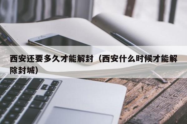 西安还要多久才能解封（西安什么时候才能解除封城）