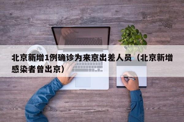 北京新增1例确诊为来京出差人员（北京新增感染者曾出京）
