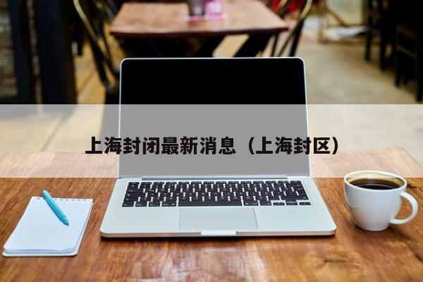 上海封闭最新消息（上海封区）