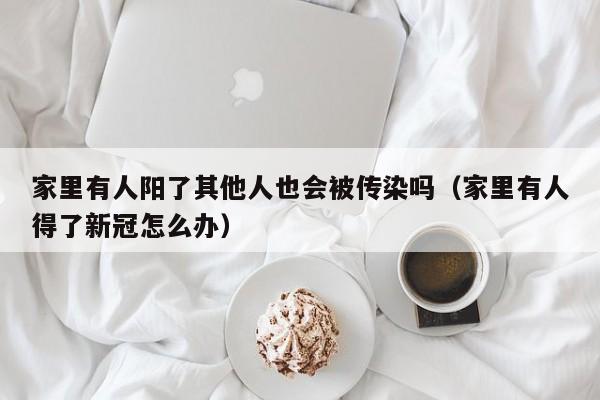 家里有人阳了其他人也会被传染吗（家里有人得了新冠怎么办）