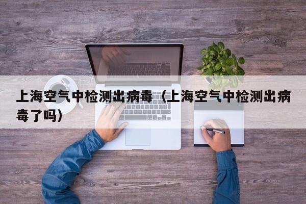 上海空气中检测出病毒（上海空气中检测出病毒了吗）