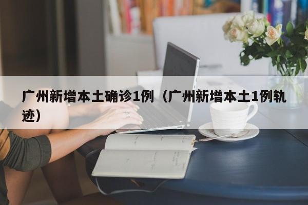 广州新增本土确诊1例（广州新增本土1例轨迹）