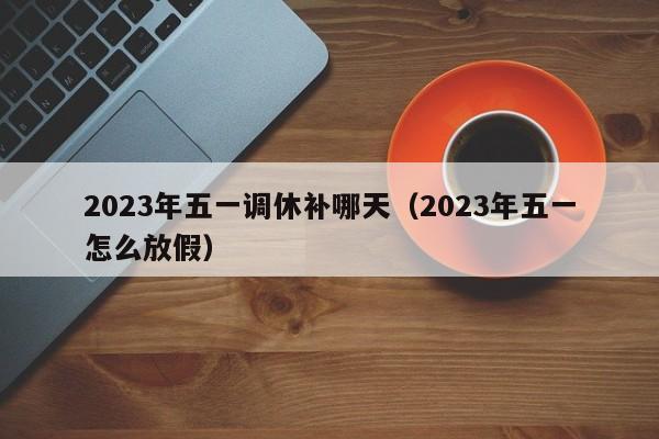 2023年五一调休补哪天（2023年五一怎么放假）