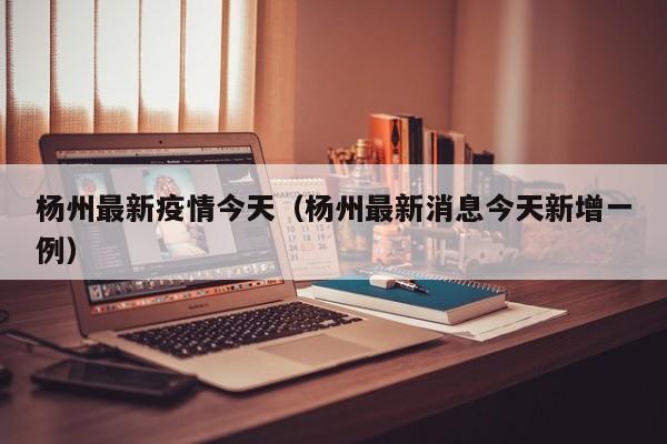杨州最新疫情今天（杨州最新消息今天新增一例）