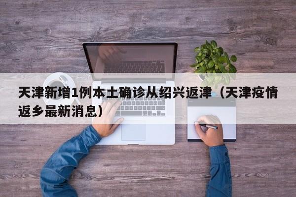 天津新增1例本土确诊从绍兴返津（天津疫情返乡最新消息）