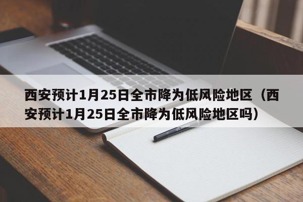 西安预计1月25日全市降为低风险地区（西安预计1月25日全市降为低风险地区吗）