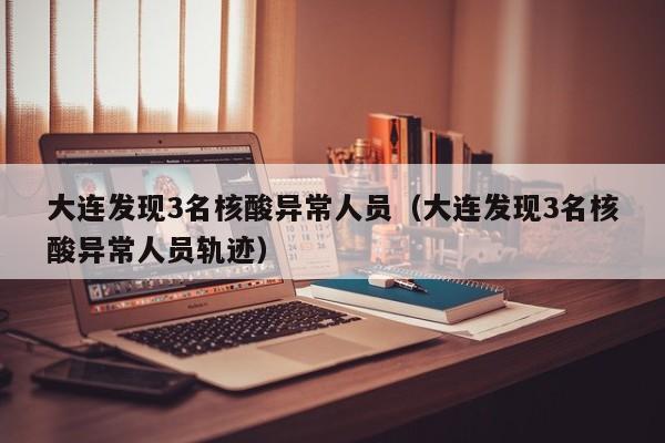 大连发现3名核酸异常人员（大连发现3名核酸异常人员轨迹）