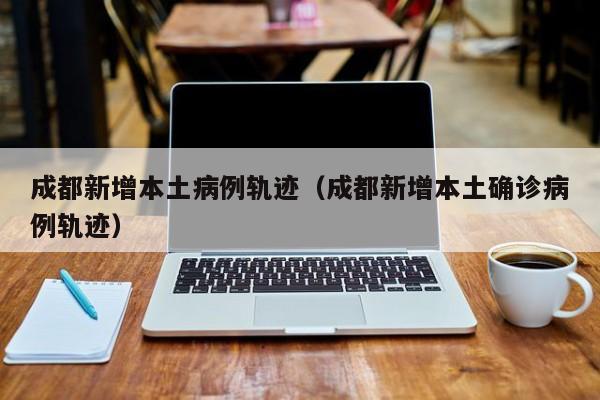 成都新增本土病例轨迹（成都新增本土确诊病例轨迹）