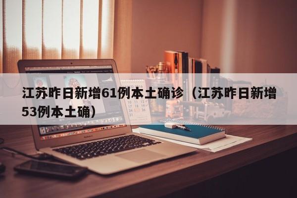 江苏昨日新增61例本土确诊（江苏昨日新增53例本土确）