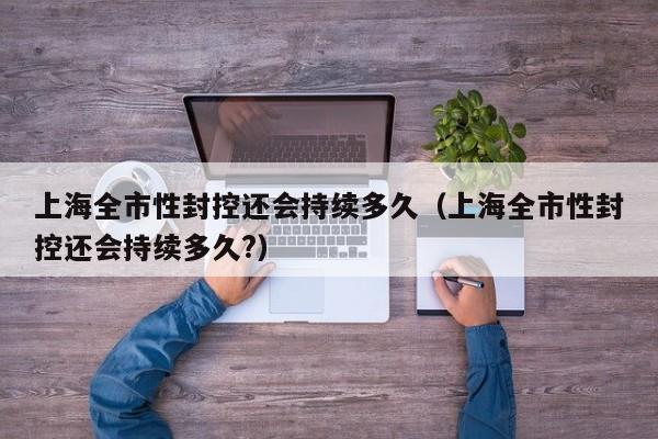 上海全市性封控还会持续多久（上海全市性封控还会持续多久?）