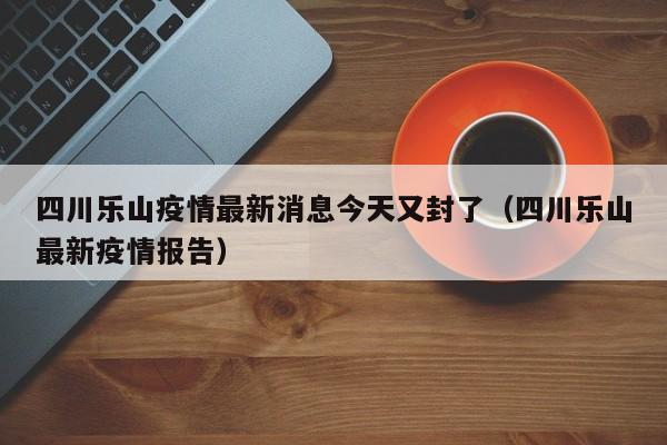 四川乐山疫情最新消息今天又封了（四川乐山最新疫情报告）
