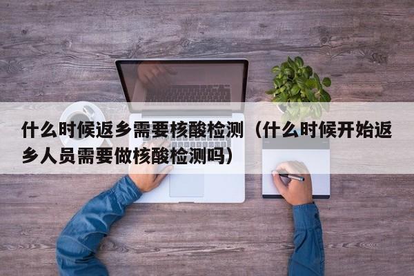 什么时候返乡需要核酸检测（什么时候开始返乡人员需要做核酸检测吗）