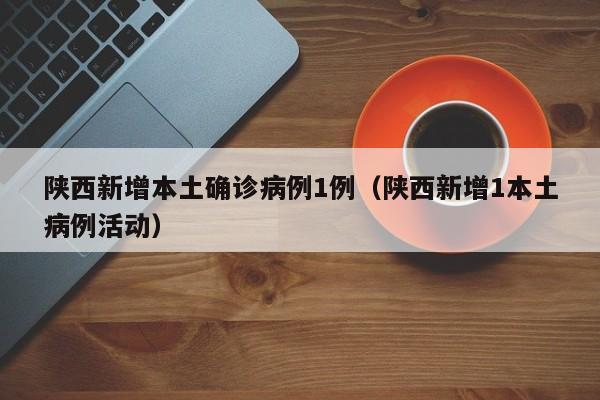 陕西新增本土确诊病例1例（陕西新增1本土病例活动）