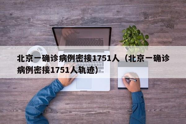 北京一确诊病例密接1751人（北京一确诊病例密接1751人轨迹）