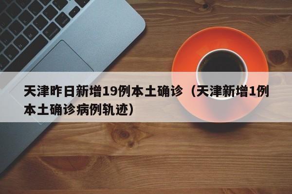 天津昨日新增19例本土确诊（天津新增1例本土确诊病例轨迹）