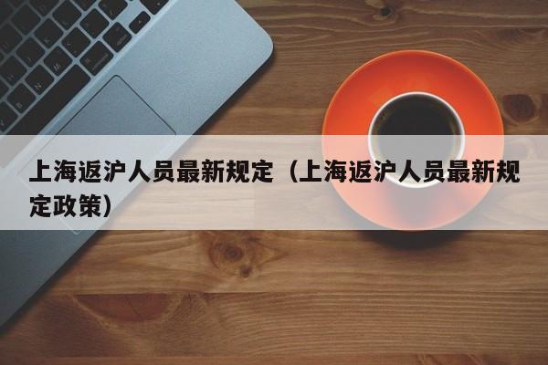 上海返沪人员最新规定（上海返沪人员最新规定政策）
