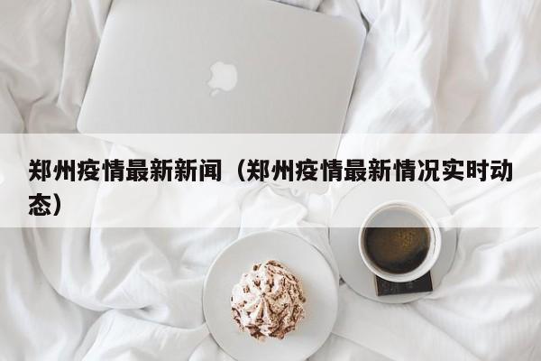 郑州疫情最新新闻（郑州疫情最新情况实时动态）
