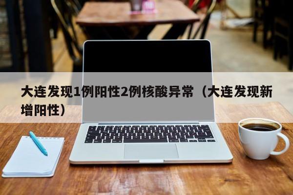 大连发现1例阳性2例核酸异常（大连发现新增阳性）