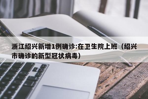 浙江绍兴新增1例确诊:在卫生院上班（绍兴市确诊的新型冠状病毒）