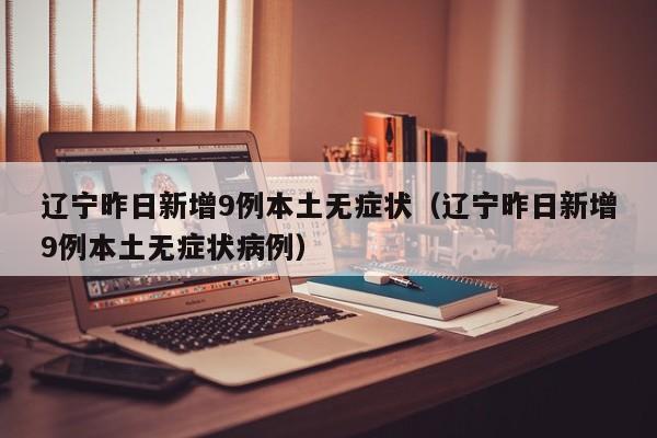 辽宁昨日新增9例本土无症状（辽宁昨日新增9例本土无症状病例）