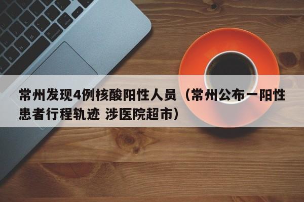 常州发现4例核酸阳性人员（常州公布一阳性患者行程轨迹 涉医院超市）