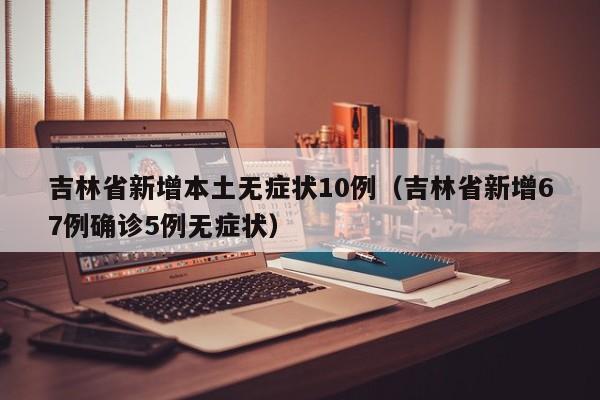 吉林省新增本土无症状10例（吉林省新增67例确诊5例无症状）