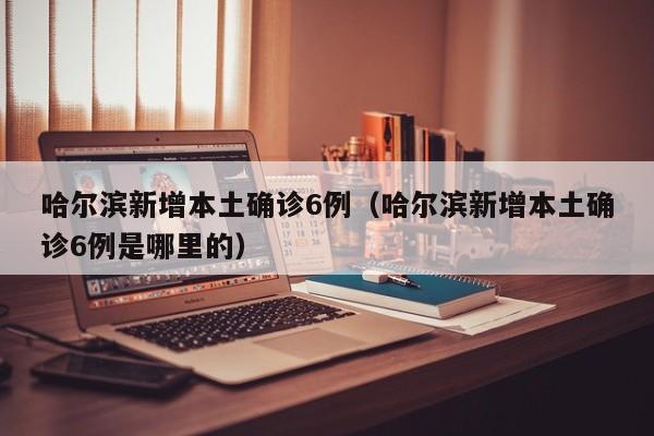 哈尔滨新增本土确诊6例（哈尔滨新增本土确诊6例是哪里的）