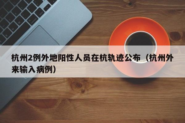 杭州2例外地阳性人员在杭轨迹公布（杭州外来输入病例）