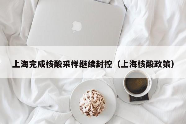 上海完成核酸采样继续封控（上海核酸政策）