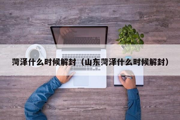 菏泽什么时候解封（山东菏泽什么时候解封）