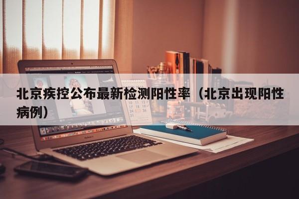 北京疾控公布最新检测阳性率（北京出现阳性病例）