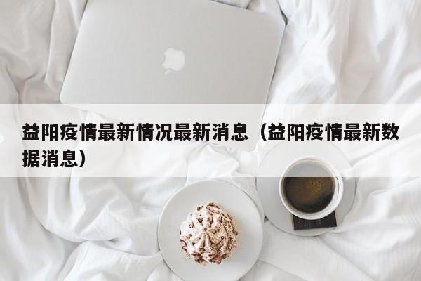 益阳疫情最新情况最新消息（益阳疫情最新数据消息）