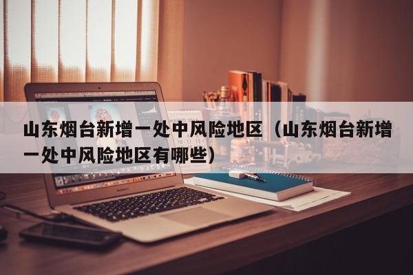 山东烟台新增一处中风险地区（山东烟台新增一处中风险地区有哪些）