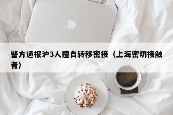 警方通报沪3人擅自转移密接（上海密切接触者）