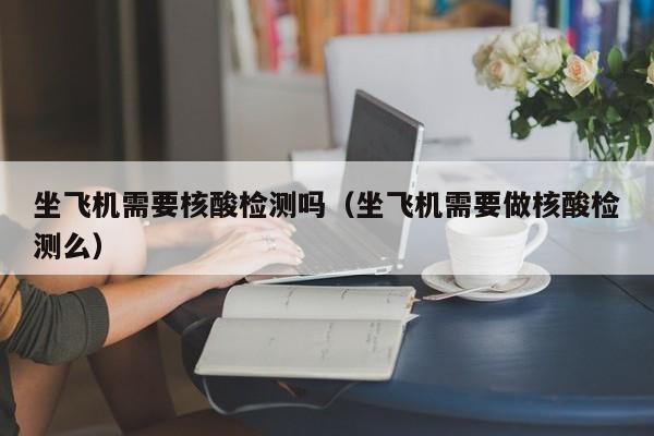 坐飞机需要核酸检测吗（坐飞机需要做核酸检测么）