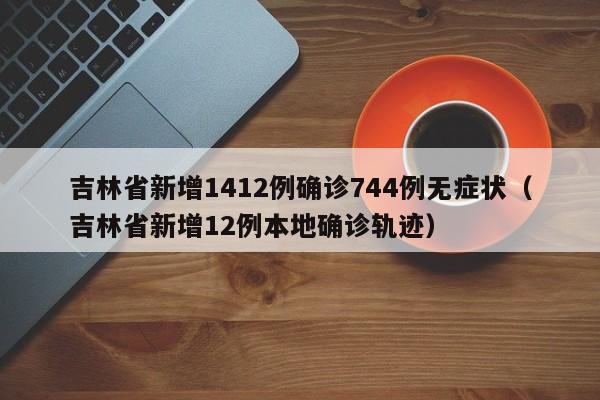 吉林省新增1412例确诊744例无症状（吉林省新增12例本地确诊轨迹）