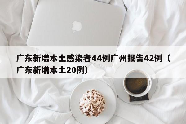 广东新增本土感染者44例广州报告42例（广东新增本土20例）