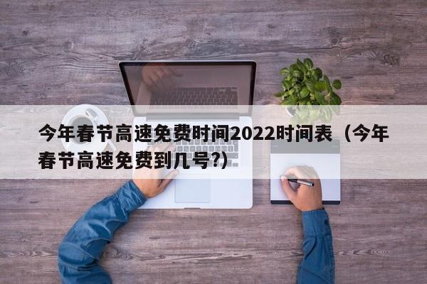 今年春节高速免费时间2022时间表（今年春节高速免费到几号?）