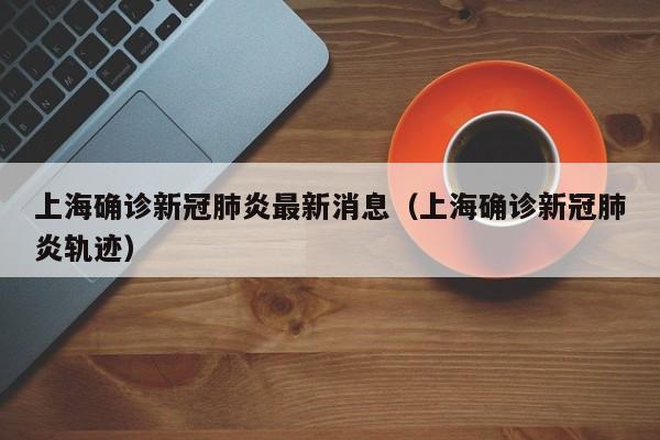 上海确诊新冠肺炎最新消息（上海确诊新冠肺炎轨迹）