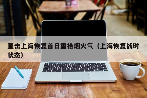 直击上海恢复首日重拾烟火气（上海恢复战时状态）