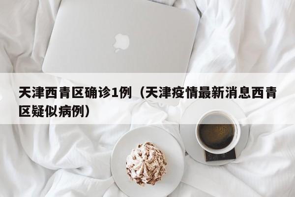 天津西青区确诊1例（天津疫情最新消息西青区疑似病例）