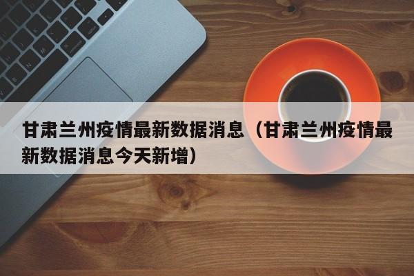 甘肃兰州疫情最新数据消息（甘肃兰州疫情最新数据消息今天新增）