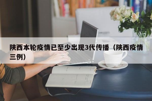 陕西本轮疫情已至少出现3代传播（陕西疫情三例）